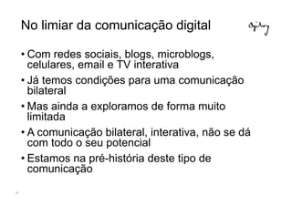 No limiar da comunicação digital

     • Com redes sociais, blogs, microblogs,
       celulares, email e TV interativa
     • Já temos condições para uma comunicação
       bilateral
     • Mas ainda a exploramos de forma muito
       limitada
     • A comunicação bilateral, interativa, não se dá
       com todo o seu potencial
     • Estamos na pré-história deste tipo de
       comunicação
19
 