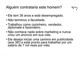 Alguém contrataria este homem?

    • Ele tem 38 anos e está desempregado.
    • Não terminou a faculdade.
    • Trabalhou como cozinheiro, vendedor,
      diplomata e fazendeiro.
    • Não conhece nada sobre marketing e nunca
      criou um anúncio em sua vida.
    • Ele deseja iniciar uma carreira em publicidade
      (aos 38!) e está pronto para trabalhar por um
      salário de 7 mil reais por mês.

2
 