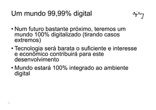 Um mundo 99,99% digital

     • Num futuro bastante próximo, teremos um
       mundo 100% digitalizado (tirando casos
       extremos)
     • Tecnologia será barata o suficiente e interesse
       e econômico contribuirá para este
       desenvolvimento
     • Mundo estará 100% integrado ao ambiente
       digital



21
 