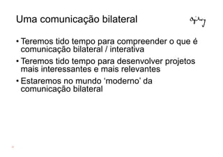 Uma comunicação bilateral

     • Teremos tido tempo para compreender o que é
       comunicação bilateral / interativa
     • Teremos tido tempo para desenvolver projetos
       mais interessantes e mais relevantes
     • Estaremos no mundo ‘moderno’ da
       comunicação bilateral




23
 