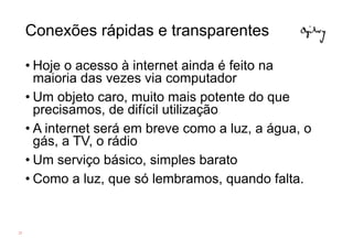 Conexões rápidas e transparentes

     • Hoje o acesso à internet ainda é feito na
       maioria das vezes via computador
     • Um objeto caro, muito mais potente do que
       precisamos, de difícil utilização
     • A internet será em breve como a luz, a água, o
       gás, a TV, o rádio
     • Um serviço básico, simples barato
     • Como a luz, que só lembramos, quando falta.


25
 