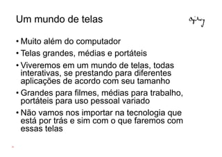 Um mundo de telas

     • Muito além do computador
     • Telas grandes, médias e portáteis
     • Viveremos em um mundo de telas, todas
       interativas, se prestando para diferentes
       aplicações de acordo com seu tamanho
     • Grandes para filmes, médias para trabalho,
       portáteis para uso pessoal variado
     • Não vamos nos importar na tecnologia que
       está por trás e sim com o que faremos com
       essas telas
26
 