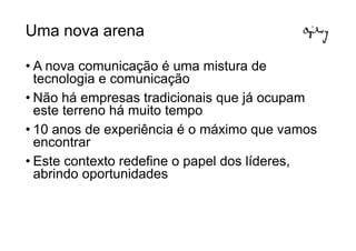 Uma nova arena

• A nova comunicação é uma mistura de
  tecnologia e comunicação
• Não há empresas tradicionais que já ocupam
  este terreno há muito tempo
• 10 anos de experiência é o máximo que vamos
  encontrar
• Este contexto redefine o papel dos líderes,
  abrindo oportunidades
 