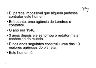 • É, parece impossível que alguém pudesse
      contratar este homem.
    • Entretanto, uma agência de Londres o
      contratou.
    • O ano era 1948.
    • 3 anos depois ele se tornou o redator mais
      conhecido do mundo.
    • E nos anos seguintes construiu uma das 10
      maiores agências do planeta.
    • Este homem é...

3
 