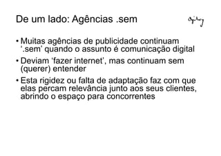 De um lado: Agências .sem

• Muitas agências de publicidade continuam
  ‘.sem’ quando o assunto é comunicação digital
• Deviam ‘fazer internet’, mas continuam sem
  (querer) entender
• Esta rigidez ou falta de adaptação faz com que
  elas percam relevância junto aos seus clientes,
  abrindo o espaço para concorrentes
 