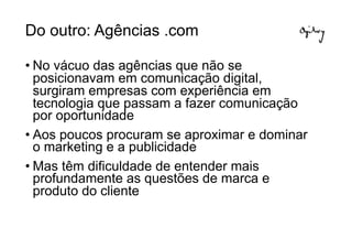Do outro: Agências .com

• No vácuo das agências que não se
  posicionavam em comunicação digital,
  surgiram empresas com experiência em
  tecnologia que passam a fazer comunicação
  por oportunidade
• Aos poucos procuram se aproximar e dominar
  o marketing e a publicidade
• Mas têm dificuldade de entender mais
  profundamente as questões de marca e
  produto do cliente
 
