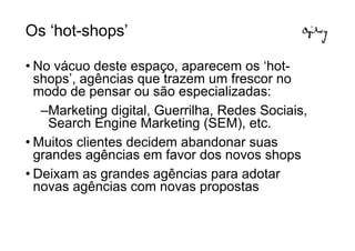 Os ‘hot-shops’

• No vácuo deste espaço, aparecem os ‘hot-
  shops’, agências que trazem um frescor no
  modo de pensar ou são especializadas:
   –Marketing digital, Guerrilha, Redes Sociais,
    Search Engine Marketing (SEM), etc.
• Muitos clientes decidem abandonar suas
  grandes agências em favor dos novos shops
• Deixam as grandes agências para adotar
  novas agências com novas propostas
 