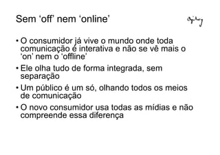Sem ‘off’ nem ‘online’

• O consumidor já vive o mundo onde toda
  comunicação é interativa e não se vê mais o
  ‘on’ nem o ‘offline’
• Ele olha tudo de forma integrada, sem
  separação
• Um público é um só, olhando todos os meios
  de comunicação
• O novo consumidor usa todas as mídias e não
  compreende essa diferença
 