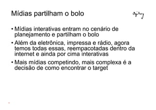 Mídias partilham o bolo

     • Mídias interativas entram no cenário de
       planejamento e partilham o bolo
     • Além da eletrônica, impressa e rádio, agora
       temos todas essas, reempacotadas dentro da
       internet e ainda por cima interativas
     • Mais mídias competindo, mais complexa é a
       decisão de como encontrar o target




39
 