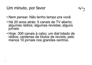Um minuto, por favor

     • Nem pensar. Não tenho tempo pra você
     • Há 20 anos atrás: 5 canais de TV aberto;
       algumas rádios; algumas revistas; alguns
       jornais
     • Hoje: 300 canais à cabo; um dial lotado de
       rádios; centenas de títulos de revista; pelo
       menos 10 jornais nos grandes centros.




43
 