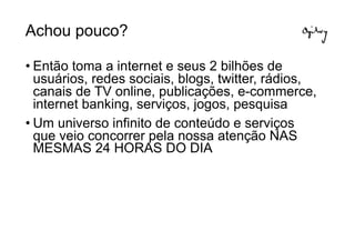 Achou pouco?

• Então toma a internet e seus 2 bilhões de
  usuários, redes sociais, blogs, twitter, rádios,
  canais de TV online, publicações, e-commerce,
  internet banking, serviços, jogos, pesquisa
• Um universo infinito de conteúdo e serviços
  que veio concorrer pela nossa atenção NAS
  MESMAS 24 HORAS DO DIA
 