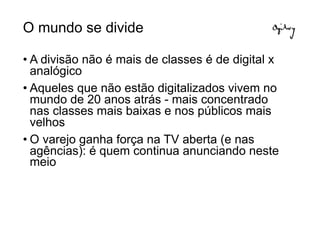 O mundo se divide

• A divisão não é mais de classes é de digital x
  analógico
• Aqueles que não estão digitalizados vivem no
  mundo de 20 anos atrás - mais concentrado
  nas classes mais baixas e nos públicos mais
  velhos
• O varejo ganha força na TV aberta (e nas
  agências): é quem continua anunciando neste
  meio
 