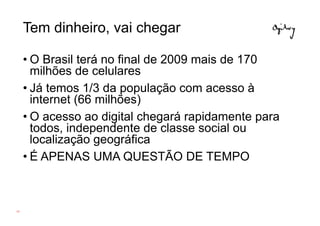 Tem dinheiro, vai chegar

     • O Brasil terá no final de 2009 mais de 170
       milhões de celulares
     • Já temos 1/3 da população com acesso à
       internet (66 milhões)
     • O acesso ao digital chegará rapidamente para
       todos, independente de classe social ou
       localização geográfica
     • É APENAS UMA QUESTÃO DE TEMPO



61
 