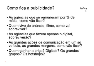 Como fica a publicidade?

     • As agências que se remuneram por % de
       mídia, como vão ficar?
     • Quem vive de anúncio, filme, como vai
       sobreviver?
     • As agências que fazem apenas o digital,
       sobreviverão?
     • As grandes ações de comunicação em um só
       veículo, as grandes margens, como vão ficar?
     • Quem ganhar a briga? Digitais? Os grandes
       grupos? Os hotshops?
62
 