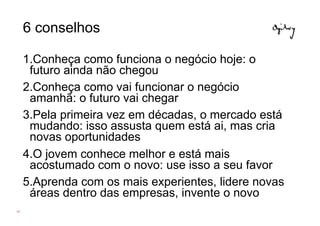 6 conselhos

     1.Conheça como funciona o negócio hoje: o
      futuro ainda não chegou
     2.Conheça como vai funcionar o negócio
      amanhã: o futuro vai chegar
     3.Pela primeira vez em décadas, o mercado está
      mudando: isso assusta quem está ai, mas cria
      novas oportunidades
     4.O jovem conhece melhor e está mais
      acostumado com o novo: use isso a seu favor
     5.Aprenda com os mais experientes, lidere novas
      áreas dentro das empresas, invente o novo
64
 