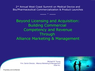 2 nd  Annual West Coast Summit on Medical Device and Bio/Pharmaceutical Commercialization & Product Launches ___ . ___ Beyond Licensing and Acquisition: Building Commercial  Competency and Revenue Through  Alliance Marketing & Management Michael W. Young Fmr. Senior Director,  Alliance Marketing & Management Eisai Inc. 