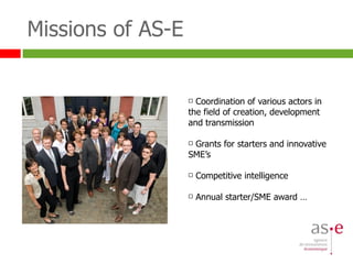 Missions of AS-E Coordination of various actors in the field of creation, development and transmission Grants for starters and innovative SME’s Competitive intelligence Annual starter/SME award … 