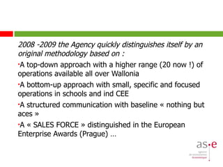 2008 -2009 the Agency quickly distinguishes itself by an original methodology based on : A top-down approach with a higher range (20 now !) of operations available all over Wallonia  A bottom-up approach with small, specific and focused operations in schools and ind CEE A structured communication with baseline « nothing but aces » A « SALES FORCE » distinguished in the European Enterprise Awards (Prague) … 
