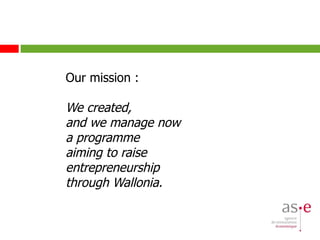 Our mission : We  created,  and we manage now a programme  aiming to raise  entrepreneurship  through Wallonia. 