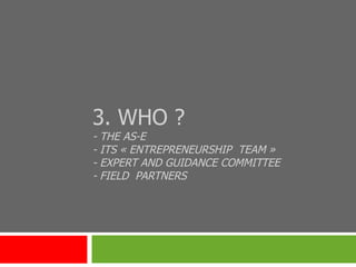 3. WHO ? - THE AS-E -  ITS « ENTREPRENEURSHIP  TEAM »  - EXPERT AND GUIDANCE COMMITTEE - FIELD  PARTNERS 