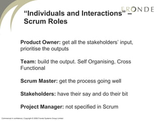“ Individuals and Interactions” – Scrum Roles Product Owner:  get all the stakeholders’ input, prioritise the outputs Team:  build the output. Self Organising, Cross Functional Scrum Master:  get the process going well Stakeholders:  have their say and do their bit Project Manager:  not specified in Scrum Commercial in confidence | Copyright © 2008 Fronde Systems Group Limited   