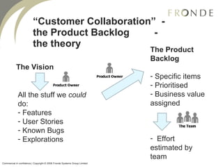 “ Customer Collaboration”  - the Product Backlog  - the theory All the stuff we  could  do: Features User Stories Known Bugs Explorations The Vision The Product Backlog Specific items Prioritised Business value assigned Effort estimated by team Commercial in confidence | Copyright © 2008 Fronde Systems Group Limited   