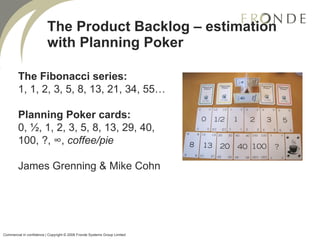 The Product Backlog – estimation with Planning Poker The Fibonacci series:  1, 1, 2, 3, 5, 8, 13, 21, 34, 55… Planning Poker cards:  0, ½, 1, 2, 3, 5, 8, 13, 29, 40, 100, ?, ∞,  coffee/pie James Grenning & Mike Cohn Commercial in confidence | Copyright © 2008 Fronde Systems Group Limited   