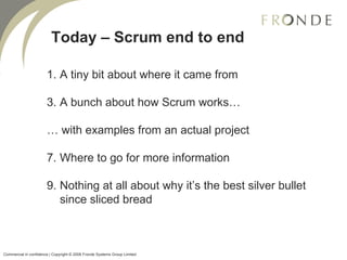 Today – Scrum end to end A tiny bit about where it came from A bunch about how Scrum works… …  with examples from an actual project Where to go for more information Nothing at all about why it’s the best silver bullet since sliced bread Commercial in confidence | Copyright © 2008 Fronde Systems Group Limited   