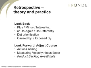 Retrospective – theory and practice Look Back Plus / Minus / Interesting or Do Again / Do Differently Dot prioritisation  Caused by  / Exposed By Look Forward, Adjust Course Actions Arising Measuring Velocity: focus factor Product Backlog re-estimate Commercial in confidence | Copyright © 2008 Fronde Systems Group Limited   