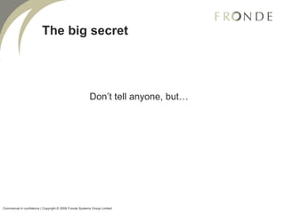 The big secret Don’t tell anyone, but… Commercial in confidence | Copyright © 2008 Fronde Systems Group Limited   