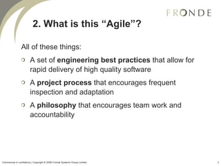 All of these things: A set of  engineering best practices  that allow for rapid delivery of high quality software A  project process  that encourages frequent inspection and adaptation A  philosophy  that encourages team work and accountability 2. What is this “Agile”? Commercial in confidence | Copyright © 2008 Fronde Systems Group Limited   