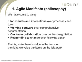 1. Agile Manifesto (philosophy) We have come to value: Individuals and interactions  over processes and tools Working software  over comprehensive documentation Customer collaboration  over contract negotiation Responding to change  over following a plan That is, while there is value in the items on the right, we value the items on the left  more .  Commercial in confidence | Copyright © 2008 Fronde Systems Group Limited   