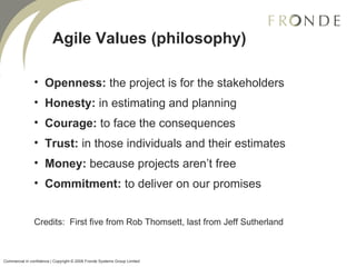 Agile Values (philosophy) Openness:  the project is for the stakeholders Honesty:  in estimating and planning Courage:  to face the consequences Trust:  in those individuals and their estimates Money:  because projects aren’t free Commitment:  to deliver on our promises Credits:  First five from Rob Thomsett, last from Jeff Sutherland Commercial in confidence | Copyright © 2008 Fronde Systems Group Limited   