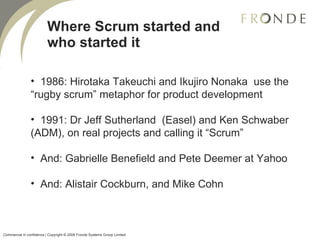 Where Scrum started and who started it 1986: Hirotaka Takeuchi and Ikujiro Nonaka  use the “rugby scrum” metaphor for product development 1991: Dr Jeff Sutherland  (Easel) and Ken Schwaber (ADM), on real projects and calling it “Scrum” And: Gabrielle Benefield and Pete Deemer at Yahoo And: Alistair Cockburn, and Mike Cohn Commercial in confidence | Copyright © 2008 Fronde Systems Group Limited   