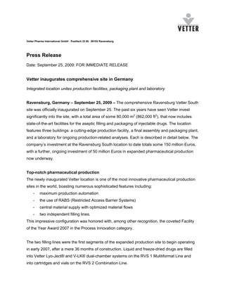 Vetter Pharma International GmbH · Postfach 23 80 · 88193 Ravensburg




Press Release
Date: September 25, 2009: FOR IMMEDIATE RELEASE


Vetter inaugurates comprehensive site in Germany

Integrated location unites production facilities, packaging plant and laboratory


Ravensburg, Germany – September 25, 2009 – The comprehensive Ravensburg Vetter South
site was officially inaugurated on September 25. The past six years have seen Vetter invest
significantly into the site, with a total area of some 80,000 m2 (862,000 ft2), that now includes
state-of-the-art facilities for the aseptic filling and packaging of injectable drugs. The location
features three buildings: a cutting-edge production facility, a final assembly and packaging plant,
and a laboratory for ongoing production-related analyses. Each is described in detail below. The
company’s investment at the Ravensburg South location to date totals some 150 million Euros,
with a further, ongoing investment of 50 million Euros in expanded pharmaceutical production
now underway.


Top-notch pharmaceutical production
The newly inaugurated Vetter location is one of the most innovative pharmaceutical production
sites in the world, boasting numerous sophisticated features including:
     -    maximum production automation
     -    the use of RABS (Restricted Access Barrier Systems)
     -    central material supply with optimized material flows
     -    two independent filling lines.
This impressive configuration was honored with, among other recognition, the coveted Facility
of the Year Award 2007 in the Process Innovation category.


The two filling lines were the first segments of the expanded production site to begin operating
in early 2007, after a mere 36 months of construction. Liquid and freeze-dried drugs are filled
into Vetter Lyo-Ject® and V-LK® dual-chamber systems on the RVS 1 Mulitiformat Line and
into cartridges and vials on the RVS 2 Combination Line.
 