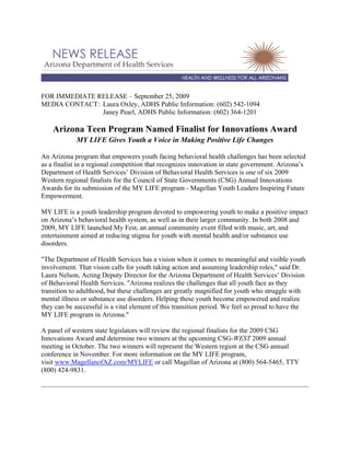 FOR IMMEDIATE RELEASE – September 25, 2009
MEDIA CONTACT: Laura Oxley, ADHS Public Information: (602) 542-1094
Janey Pearl, ADHS Public Information: (602) 364-1201
Arizona Teen Program Named Finalist for Innovations Award
MY LIFE Gives Youth a Voice in Making Positive Life Changes
An Arizona program that empowers youth facing behavioral health challenges has been selected
as a finalist in a regional competition that recognizes innovation in state government. Arizona’s
Department of Health Services’ Division of Behavioral Health Services is one of six 2009
Western regional finalists for the Council of State Governments (CSG) Annual Innovations
Awards for its submission of the MY LIFE program - Magellan Youth Leaders Inspiring Future
Empowerment.
MY LIFE is a youth leadership program devoted to empowering youth to make a positive impact
on Arizona’s behavioral health system, as well as in their larger community. In both 2008 and
2009, MY LIFE launched My Fest, an annual community event filled with music, art, and
entertainment aimed at reducing stigma for youth with mental health and/or substance use
disorders.
"The Department of Health Services has a vision when it comes to meaningful and visible youth
involvement. That vision calls for youth taking action and assuming leadership roles," said Dr.
Laura Nelson, Acting Deputy Director for the Arizona Department of Health Services’ Division
of Behavioral Health Services. "Arizona realizes the challenges that all youth face as they
transition to adulthood, but these challenges are greatly magnified for youth who struggle with
mental illness or substance use disorders. Helping these youth become empowered and realize
they can be successful is a vital element of this transition period. We feel so proud to have the
MY LIFE program in Arizona."
A panel of western state legislators will review the regional finalists for the 2009 CSG
Innovations Award and determine two winners at the upcoming CSG-WEST 2009 annual
meeting in October. The two winners will represent the Western region at the CSG annual
conference in November. For more information on the MY LIFE program,
visit www.MagellanofAZ.com/MYLIFE or call Magellan of Arizona at (800) 564-5465, TTY
(800) 424-9831.
 