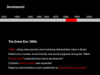 The Green Era: 1980s 1980s , rising urban poverty and increasing deforestation rates in Brazil Rolled out a number of eco-friendly and social programs during the 1980s " Green areas " protected from future development  Curitiba's  transit system  was expanded Regional administrations were established to  decentralize government Development 1693 1854 1940 1960 1964 1970 1980 1990 2000 