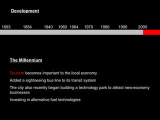 The Millennium Tourism  becomes important to the local economy Added a sightseeing bus line to its transit system The city also recently began building a technology park to attract new-economy businesses Investing in alternative fuel technologies Development 1693 1854 1940 1960 1964 1970 1980 1990 2000 