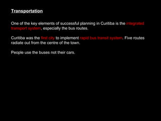 One of the key elements of successful planning in Curitiba is the  integrated transport system , especially the bus routes.  Curitiba was the  first city  to implement  rapid bus transit system . Five routes radiate out from the centre of the town.  People use the buses not their cars.  Transportation 
