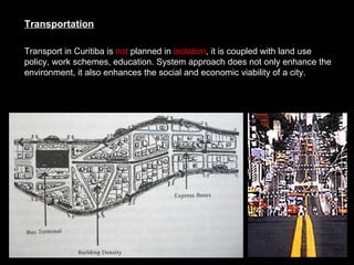 Transport in Curitiba is  not  planned in  isolation , it is coupled with land use policy, work schemes, education. System approach does not only enhance the environment, it also enhances the social and economic viability of a city.   Transportation 