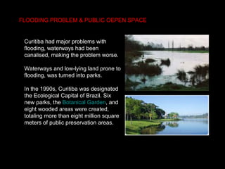 FLOODING PROBLEM &  PUBLIC OEPEN SPACE  Curitiba had major problems with flooding, waterways had been canalised, making the problem worse.  Waterways and low-lying land prone to flooding, was turned into parks. In the 1990s, Curitiba was designated the Ecological Capital of Brazil. Six new parks, the  Botanical Garden , and eight wooded areas were created, totaling more than eight million square meters of public preservation areas.  