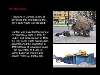 70% RECYCLE Recycling in Curitiba is now so advanced that two thirds of the city's daily waste is processed. Curitiba was awarded the highest environmental prize in 1990 by UNEP, and since its start in 1989 the recyclable waste scheme has accomplished the separation of 419,000 tons of recyclable waste – the equivalent of 1,200 20-storey buildings creating 280 square metres of trash each.  