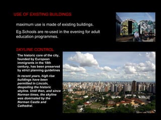 USE OF EXISTING BUILDINGS SKYLINE CONTROL maximum use is made of existing buildings.  Eg.Schools are re-used in the evening for adult education programmes.  The historic core of the city, founded by European immigrants in the 18th century, has been preserved by strict planning guidelines In recent years, high rise buildings have been permitted in Lincoln, despoiling the historic skyline. Until then, and since Norman times, the skyline was dominated by the Norman Castle and Cathedral.   
