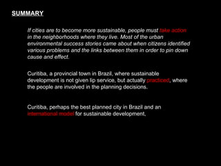 SUMMARY If cities are to become more sustainable, people must  take action  in the neighborhoods where they live. Most of the urban environmental success stories came about when citizens identified various problems and the links between them in order to pin down cause and effect.   Curitiba, a provincial town in Brazil, where sustainable development is not given lip service, but actually  practiced , where the people are involved in the planning decisions.  Curitiba, perhaps the best planned city in Brazil and an  international model  for sustainable development,  