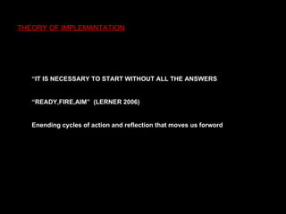 THEORY OF IMPLEMANTATION “ IT IS NECESSARY TO START WITHOUT ALL THE ANSWERS “ READY,FIRE,AIM”  (LERNER 2006) E nending cycles of action and reflection that   moves us forword 