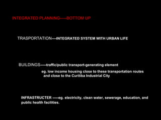 INTEGRATED PLANNING-----BOTTOM UP TRASPORTATION ----INTEGRATED SYSTEM WITH URBAN LIFE BUILDINGS -----traffic/public transport-generating element   eg. low income housing close to these transportation routes  and close to the Curitiba Industrial City   INFRASTRUCTER -----eg.   electricity, clean water, sewerage, education, and public health facilities.   
