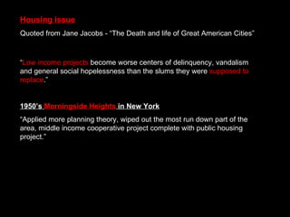 “ Low income projects  become worse centers of delinquency, vandalism and general social hopelessness than the slums they were  supposed to replace .” 1950’s  Morningside Heights  in New York “ Applied more planning theory, wiped out the most run down part of the area, middle income cooperative project complete with public housing project.” Housing issue Quoted from Jane Jacobs - “The Death and life of Great American Cities” 