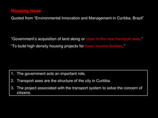 “ Government’s acquisition of land along or  close to the new transport axes .” “ To build high density housing projects for  lower income families .” Housing issue Quoted from “Environmental Innovation and Management in Curitiba, Brazil” The government acts an important role. Transport axes are the structure of the city in Curitiba. The project associated with the transport system to solve the concern of citizens. 