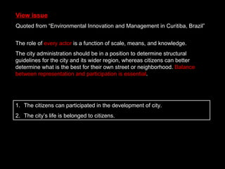 View issue Quoted from “Environmental Innovation and Management in Curitiba, Brazil” The citizens can participated in the development of city. The city’s life is belonged to citizens. The role of  every actor  is a function of scale, means, and knowledge. The city administration should be in a position to determine structural guidelines for the city and its wider region, whereas citizens can better determine what is the best for their own street or neighborhood.  Balance between representation and participation is essential . 