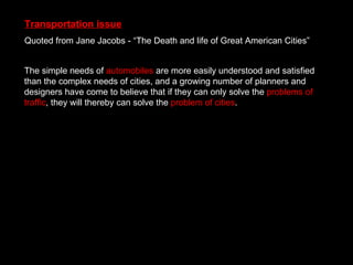 Transportation issue Quoted from Jane Jacobs - “The Death and life of Great American Cities” The simple needs of  automobiles  are more easily understood and satisfied than the complex needs of cities, and a growing number of planners and designers have come to believe that if they can only solve the  problems of traffic , they will thereby can solve the  problem of cities . 